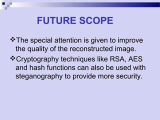 FUTURE SCOPE
The special attention is given to improve
the quality of the reconstructed image.
Cryptography techniques like RSA, AES
and hash functions can also be used with
steganography to provide more security.
 