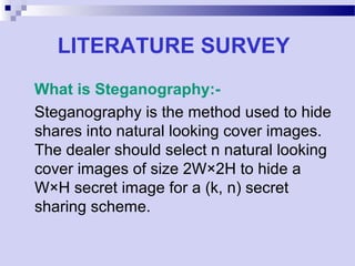 LITERATURE SURVEY
What is Steganography:-
Steganography is the method used to hide
shares into natural looking cover images.
The dealer should select n natural looking
cover images of size 2W×2H to hide a
W×H secret image for a (k, n) secret
sharing scheme.
 