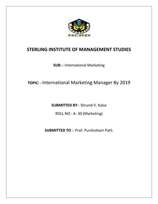 STERLING INSTITUTE OF MANAGEMENT STUDIES
SUB: - International Marketing

TOPIC: - International Marketing Manager By 2019

SUBMITTED BY:- Shrund V. Kalse
ROLL NO : A- 30 (Marketing)

SUBMITTED TO :- Prof. Purshottam Patil.

 