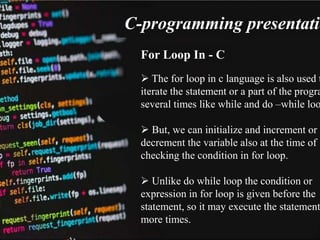 C-programming presentatio
For Loop In - C
 The for loop in c language is also used t
iterate the statement or a part of the progra
several times like while and do –while loo
 But, we can initialize and increment or
decrement the variable also at the time of
checking the condition in for loop.
 Unlike do while loop the condition or
expression in for loop is given before the
statement, so it may execute the statement
more times.
 