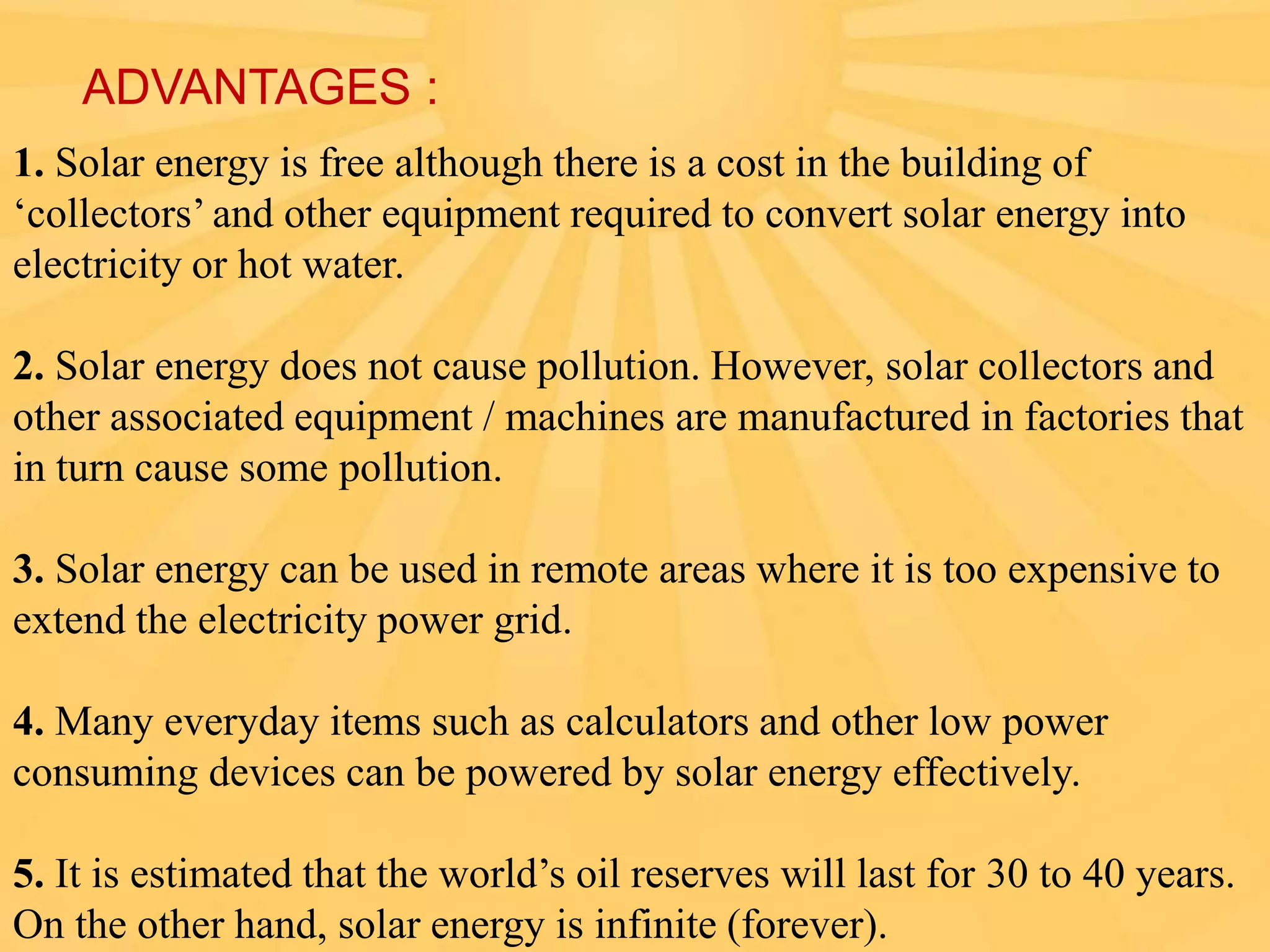 ADVANTAGES :
1. Solar energy is free although there is a cost in the building of
‘collectors’ and other equipment required to convert solar energy into
electricity or hot water.
2. Solar energy does not cause pollution. However, solar collectors and
other associated equipment / machines are manufactured in factories that
in turn cause some pollution.
3. Solar energy can be used in remote areas where it is too expensive to
extend the electricity power grid.
4. Many everyday items such as calculators and other low power
consuming devices can be powered by solar energy effectively.
5. It is estimated that the world’s oil reserves will last for 30 to 40 years.
On the other hand, solar energy is infinite (forever).

 