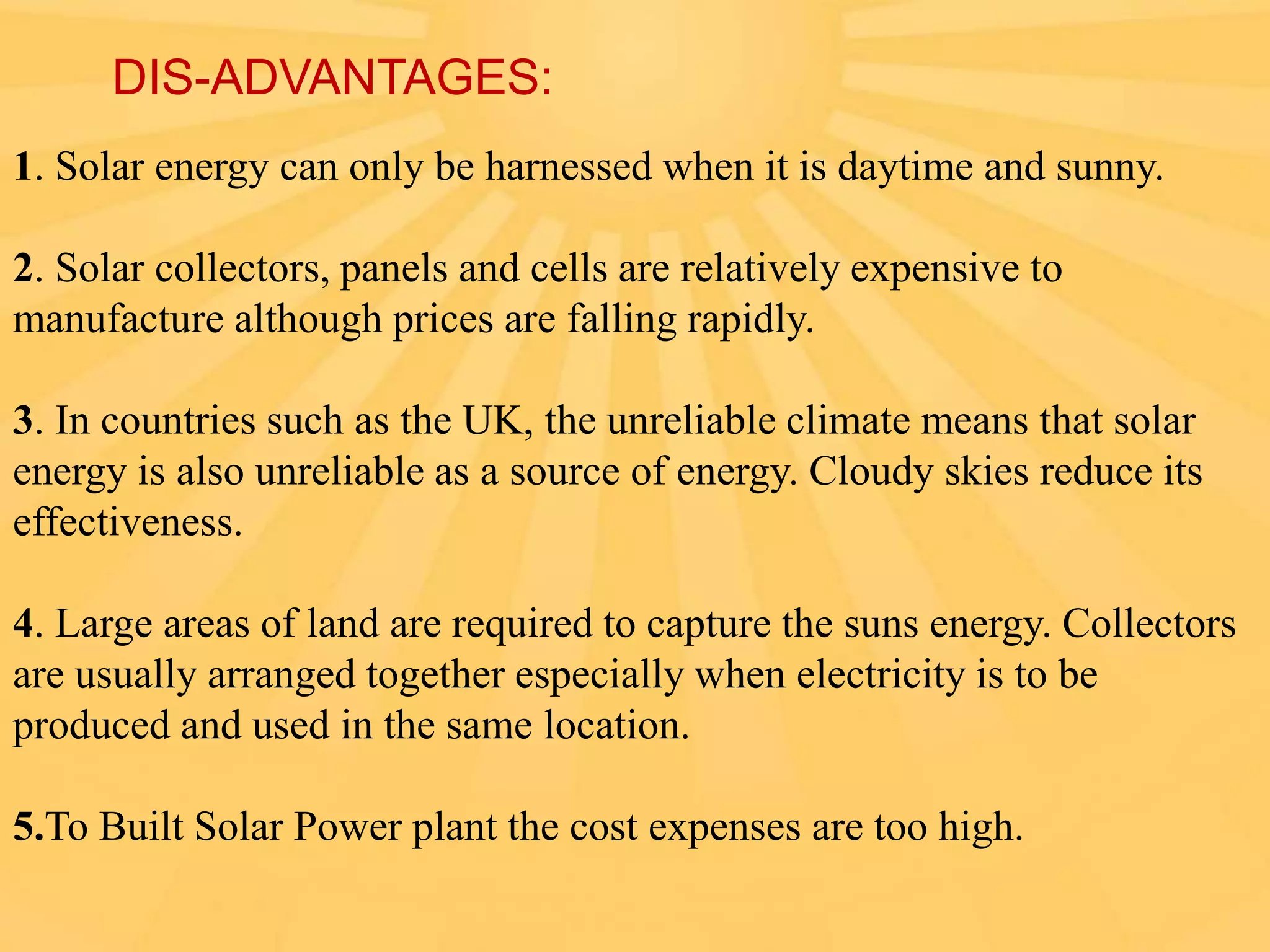 DIS-ADVANTAGES:
1. Solar energy can only be harnessed when it is daytime and sunny.

2. Solar collectors, panels and cells are relatively expensive to
manufacture although prices are falling rapidly.
3. In countries such as the UK, the unreliable climate means that solar
energy is also unreliable as a source of energy. Cloudy skies reduce its
effectiveness.
4. Large areas of land are required to capture the suns energy. Collectors
are usually arranged together especially when electricity is to be
produced and used in the same location.
5.To Built Solar Power plant the cost expenses are too high.

 