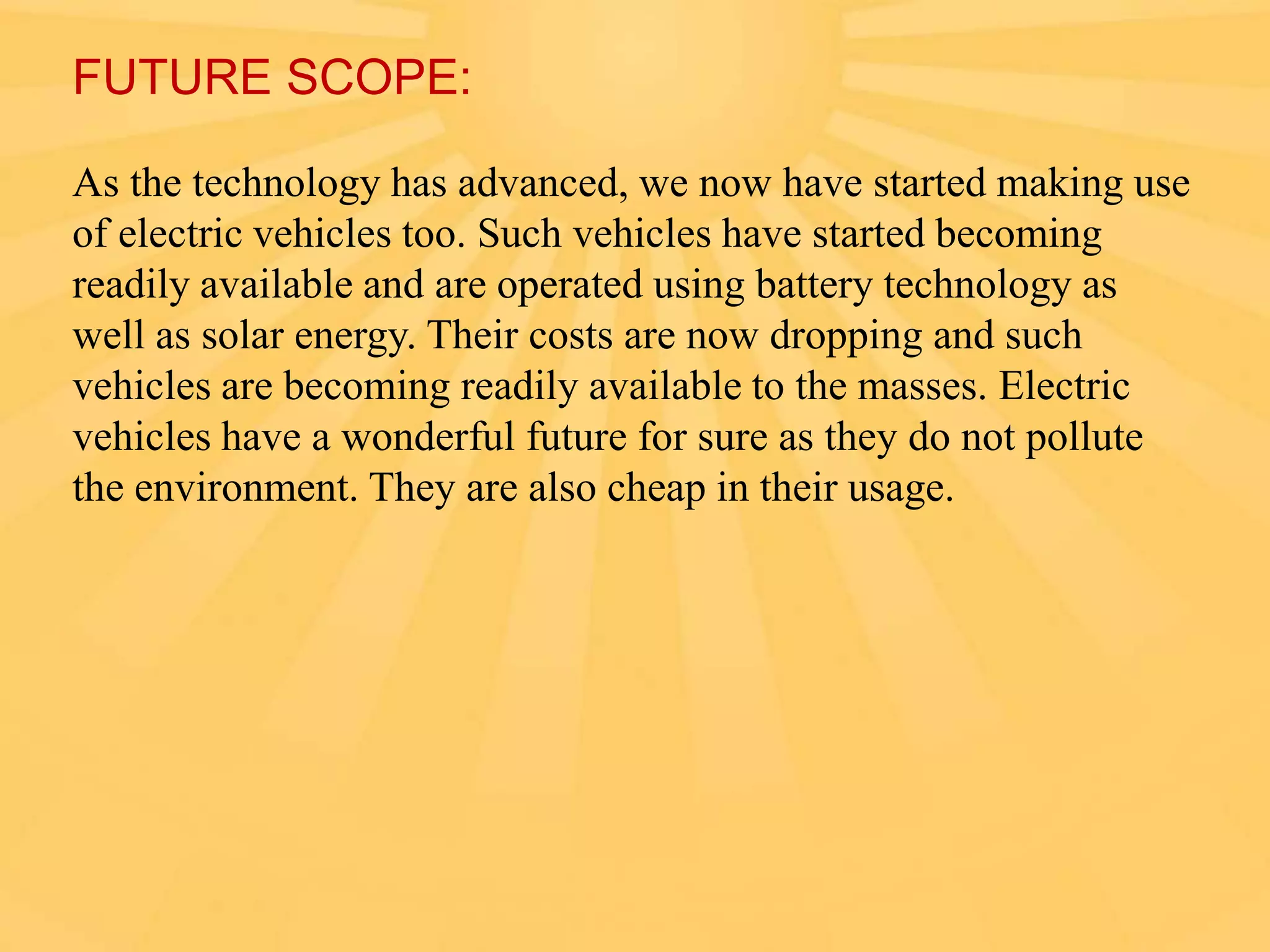 FUTURE SCOPE:
As the technology has advanced, we now have started making use
of electric vehicles too. Such vehicles have started becoming
readily available and are operated using battery technology as
well as solar energy. Their costs are now dropping and such
vehicles are becoming readily available to the masses. Electric
vehicles have a wonderful future for sure as they do not pollute
the environment. They are also cheap in their usage.

 