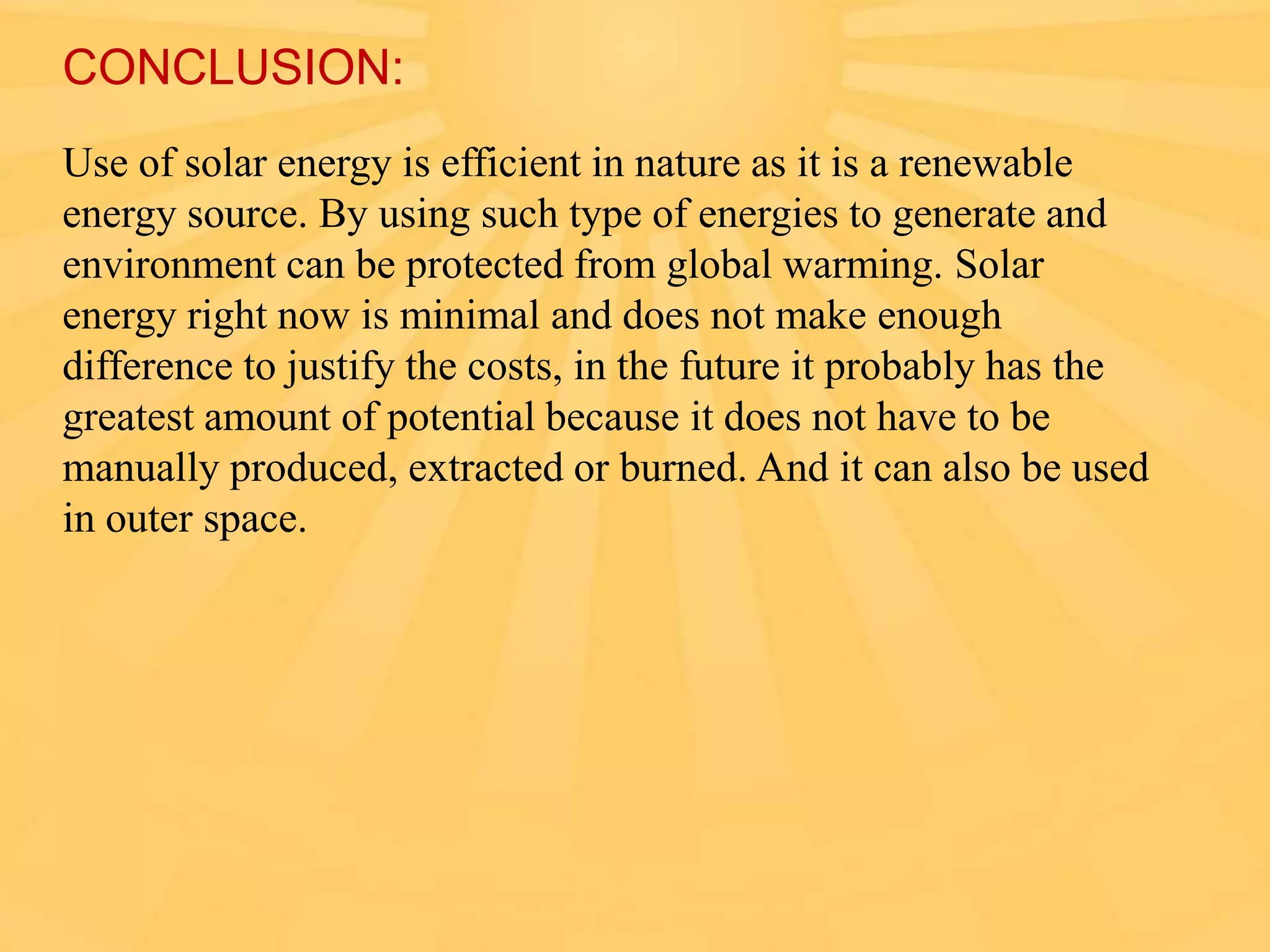 CONCLUSION:
Use of solar energy is efficient in nature as it is a renewable
energy source. By using such type of energies to generate and
environment can be protected from global warming. Solar
energy right now is minimal and does not make enough
difference to justify the costs, in the future it probably has the
greatest amount of potential because it does not have to be
manually produced, extracted or burned. And it can also be used
in outer space.

 