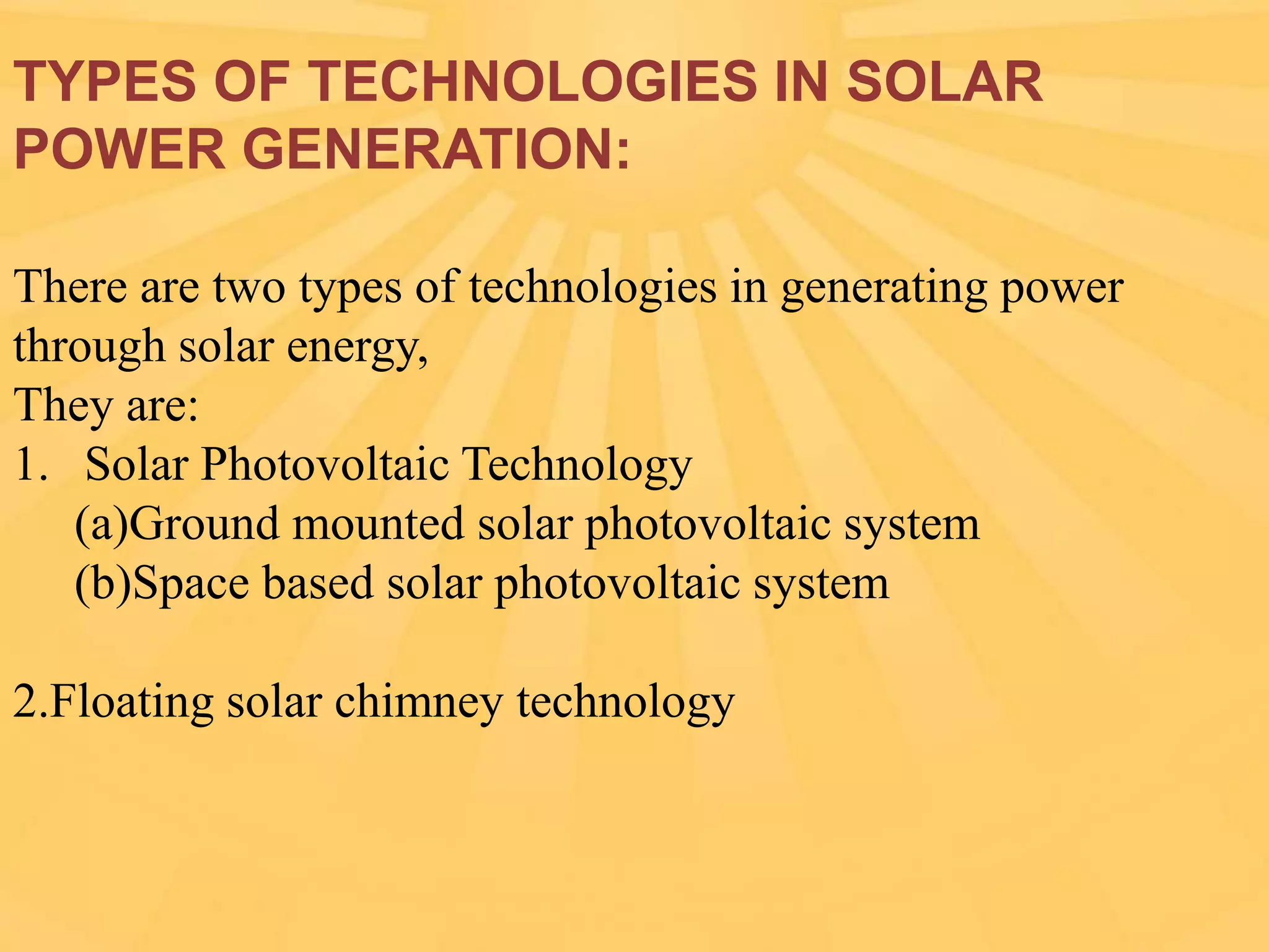 TYPES OF TECHNOLOGIES IN SOLAR
POWER GENERATION:
There are two types of technologies in generating power
through solar energy,
They are:
1. Solar Photovoltaic Technology
(a)Ground mounted solar photovoltaic system
(b)Space based solar photovoltaic system

2.Floating solar chimney technology

 