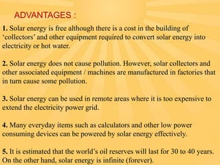 ADVANTAGES :
1. Solar energy is free although there is a cost in the building of
‘collectors’ and other equipment required to convert solar energy into
electricity or hot water.
2. Solar energy does not cause pollution. However, solar collectors and
other associated equipment / machines are manufactured in factories that
in turn cause some pollution.
3. Solar energy can be used in remote areas where it is too expensive to
extend the electricity power grid.
4. Many everyday items such as calculators and other low power
consuming devices can be powered by solar energy effectively.
5. It is estimated that the world’s oil reserves will last for 30 to 40 years.
On the other hand, solar energy is infinite (forever).

 