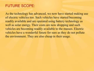 FUTURE SCOPE:
As the technology has advanced, we now have started making use
of electric vehicles too. Such vehicles have started becoming
readily available and are operated using battery technology as
well as solar energy. Their costs are now dropping and such
vehicles are becoming readily available to the masses. Electric
vehicles have a wonderful future for sure as they do not pollute
the environment. They are also cheap in their usage.

 