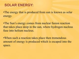 SOLAR ENERGY:
•The energy that is produced from sun is known as solar
energy.
•The Sun’s energy comes from nuclear fusion reaction
that takes place deep in the sun, where hydrogen nucleus
fuse into helium nucleus.

•When such a reaction takes place then tremendous
amount of energy is produced which is escaped into the
space.

 