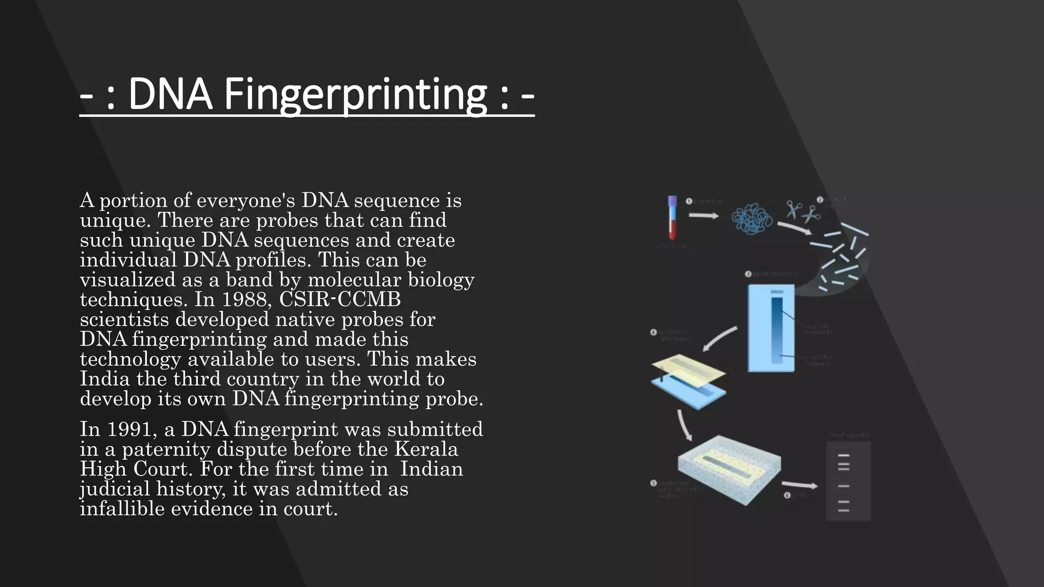 - : DNA Fingerprinting : -
A portion of everyone's DNA sequence is
unique. There are probes that can find
such unique DNA sequences and create
individual DNA profiles. This can be
visualized as a band by molecular biology
techniques. In 1988, CSIR-CCMB
scientists developed native probes for
DNA fingerprinting and made this
technology available to users. This makes
India the third country in the world to
develop its own DNA fingerprinting probe.
In 1991, a DNA fingerprint was submitted
in a paternity dispute before the Kerala
High Court. For the first time in Indian
judicial history, it was admitted as
infallible evidence in court.
 
