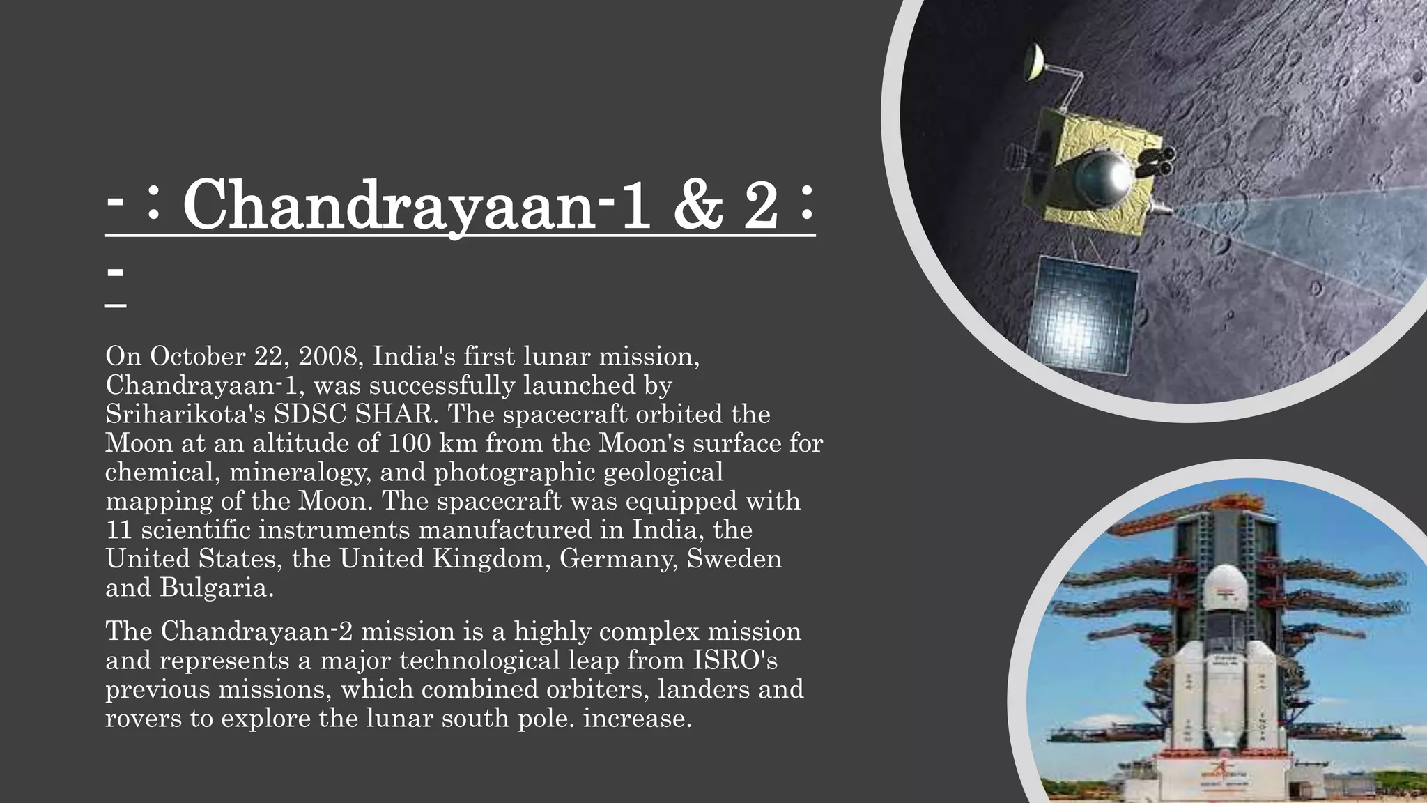 - : Chandrayaan-1 & 2 :
-
On October 22, 2008, India's first lunar mission,
Chandrayaan-1, was successfully launched by
Sriharikota's SDSC SHAR. The spacecraft orbited the
Moon at an altitude of 100 km from the Moon's surface for
chemical, mineralogy, and photographic geological
mapping of the Moon. The spacecraft was equipped with
11 scientific instruments manufactured in India, the
United States, the United Kingdom, Germany, Sweden
and Bulgaria.
The Chandrayaan-2 mission is a highly complex mission
and represents a major technological leap from ISRO's
previous missions, which combined orbiters, landers and
rovers to explore the lunar south pole. increase.
 