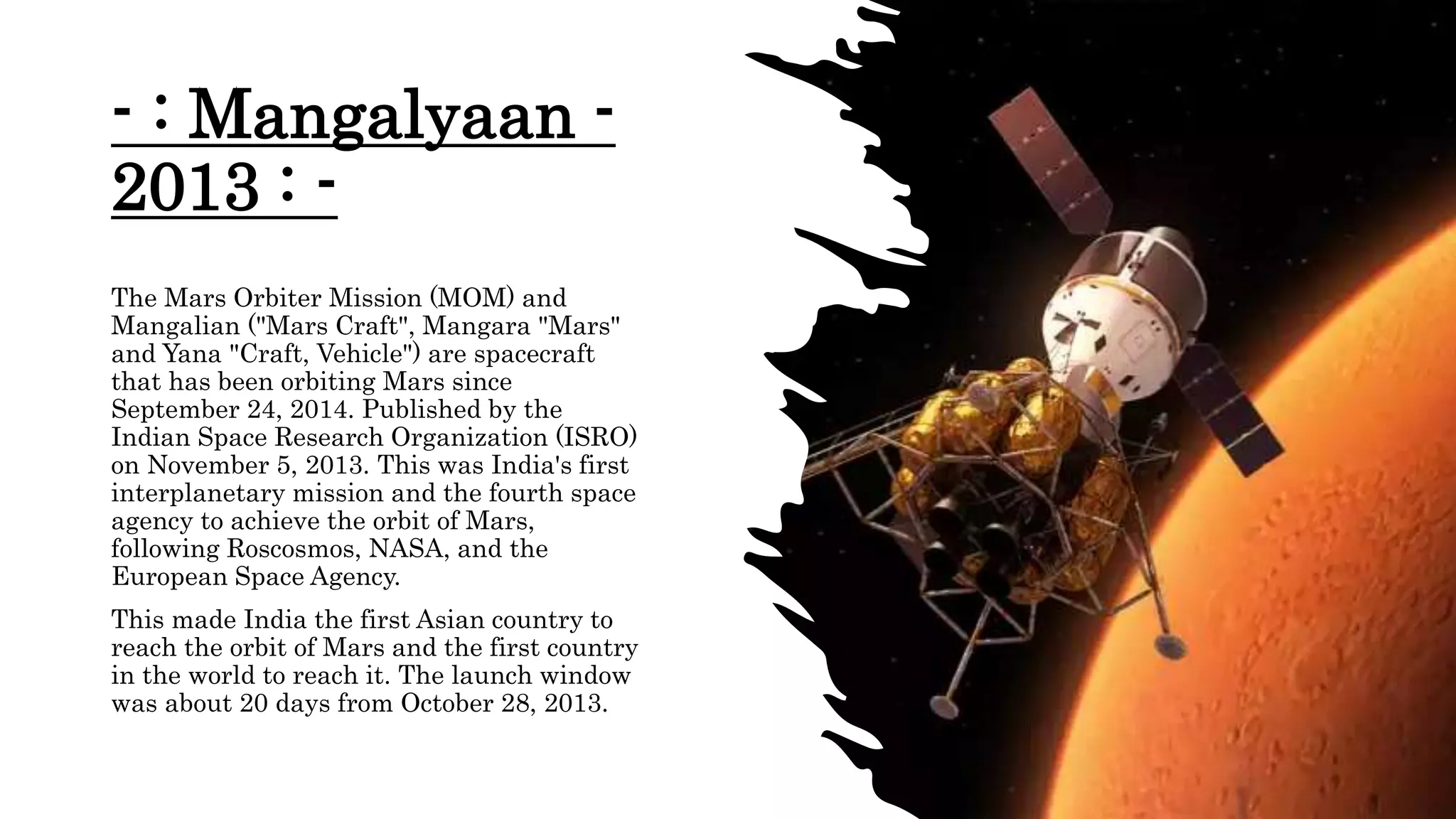 - : Mangalyaan -
2013 : -
The Mars Orbiter Mission (MOM) and
Mangalian ("Mars Craft", Mangara "Mars"
and Yana "Craft, Vehicle") are spacecraft
that has been orbiting Mars since
September 24, 2014. Published by the
Indian Space Research Organization (ISRO)
on November 5, 2013. This was India's first
interplanetary mission and the fourth space
agency to achieve the orbit of Mars,
following Roscosmos, NASA, and the
European Space Agency.
This made India the first Asian country to
reach the orbit of Mars and the first country
in the world to reach it. The launch window
was about 20 days from October 28, 2013.
 