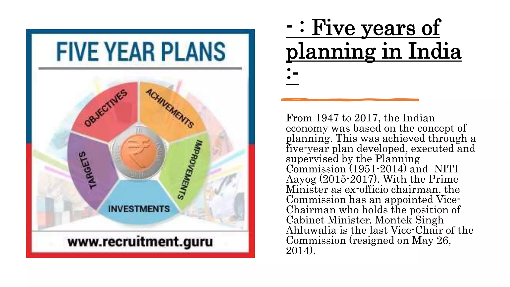 - : Five years of
planning in India
:-
From 1947 to 2017, the Indian
economy was based on the concept of
planning. This was achieved through a
five-year plan developed, executed and
supervised by the Planning
Commission (1951-2014) and NITI
Aayog (2015-2017). With the Prime
Minister as ex-officio chairman, the
Commission has an appointed Vice-
Chairman who holds the position of
Cabinet Minister. Montek Singh
Ahluwalia is the last Vice-Chair of the
Commission (resigned on May 26,
2014).
 