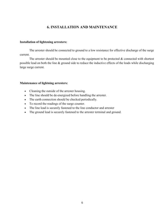 6. INSTALLATION AND MAINTENANCE


Installation of lightening arresters:

        The arrester should be connected to ground to a low resistance for effective discharge of the surge
current.
        The arrester should be mounted close to the equipment to be protected & connected with shortest
possible lead on both the line & ground side to reduce the inductive effects of the leads while discharging
large surge current.



Maintenance of lightning arresters:

       Cleaning the outside of the arrester housing.
       The line should be de-energized before handling the arrester.
       The earth connection should be checked periodically.
       To record the readings of the surge counter.
       The line lead is securely fastened to the line conductor and arrester
       The ground lead is securely fastened to the arrester terminal and ground.




                                                 6
 