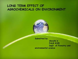 LONG TERM EFFECT OF
AGROCHEMICALS ON ENVIRONMENT
Submitted by
Shruthi k
PALB 4195
Dept of Forestry and
environmental science
 