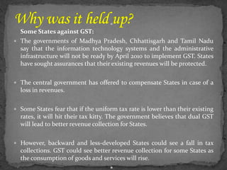 
Some States against GST:
 The governments of Madhya Pradesh, Chhattisgarh and Tamil Nadu
say that the information technology systems and the administrative
infrastructure will not be ready by April 2010 to implement GST. States
have sought assurances that their existing revenues will be protected.
 The central government has offered to compensate States in case of a
loss in revenues.
 Some States fear that if the uniform tax rate is lower than their existing
rates, it will hit their tax kitty. The government believes that dual GST
will lead to better revenue collection for States.
 However, backward and less-developed States could see a fall in tax
collections. GST could see better revenue collection for some States as
the consumption of goods and services will rise.

 