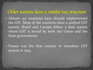  Almost 140 countries have already implemented
the GST. Most of the countries have a unified GST
system. Brazil and Canada follow a dual system
where GST is levied by both the Union and the
State governments.
 France was the first country to introduce GST
system in 1954.
 