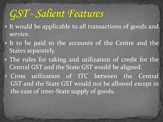  It would be applicable to all transactions of goods and
service.
 It to be paid to the accounts of the Centre and the
States separately.
 The rules for taking and utilization of credit for the
Central GST and the State GST would be aligned.
 Cross utilization of ITC between the Central
GST and the State GST would not be allowed except in
the case of inter-State supply of goods.
 