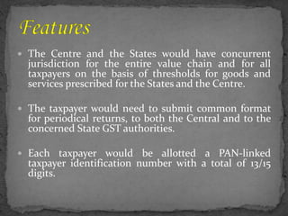  The Centre and the States would have concurrent
jurisdiction for the entire value chain and for all
taxpayers on the basis of thresholds for goods and
services prescribed for the States and the Centre.
 The taxpayer would need to submit common format
for periodical returns, to both the Central and to the
concerned State GST authorities.
 Each taxpayer would be allotted a PAN-linked
taxpayer identification number with a total of 13/15
digits.
 
