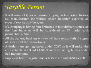  It will cover all types of person carrying on business activities,
i.e. manufacturer, job-worker, trader, importer, exporter, all
types of service providers, etc.
 If a company is having four branches in four different states, all
the four branches will be considered as TP under each
jurisdiction of SGs.
 All the dealers/ business entities will have to pay both the types
of taxes on all the transactions.
 A dealer must get registered under CGST as it will make him
entitle to claim ITC of CGST thereby attracting buyers under
B2B transactions.
 Importers have to register under both CGST and SGST as well.
 
