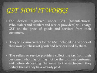  The dealers registered under GST (Manufacturers,
Wholesalers and retailers and service providers) will charge
GST on the price of goods and services from their
customers.
 They will claim credits for the GST included in the price of
their own purchases of goods and services used by them.
 The sellers or service providers collect the tax from their
customer, who may or may not be the ultimate customer,
and before depositing the same to the exchequer, they
deduct the tax they have already paid.
 