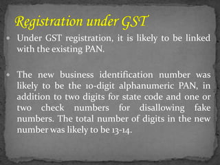  Under GST registration, it is likely to be linked
with the existing PAN.
 The new business identification number was
likely to be the 10-digit alphanumeric PAN, in
addition to two digits for state code and one or
two check numbers for disallowing fake
numbers. The total number of digits in the new
number was likely to be 13-14.
 