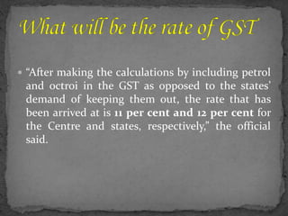  “After making the calculations by including petrol
and octroi in the GST as opposed to the states’
demand of keeping them out, the rate that has
been arrived at is 11 per cent and 12 per cent for
the Centre and states, respectively,” the official
said.
 