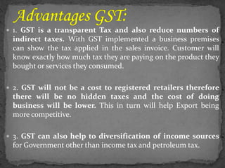  1. GST is a transparent Tax and also reduce numbers of
indirect taxes. With GST implemented a business premises
can show the tax applied in the sales invoice. Customer will
know exactly how much tax they are paying on the product they
bought or services they consumed.
 2. GST will not be a cost to registered retailers therefore
there will be no hidden taxes and the cost of doing
business will be lower. This in turn will help Export being
more competitive.
 3. GST can also help to diversification of income sources
for Government other than income tax and petroleum tax.
 