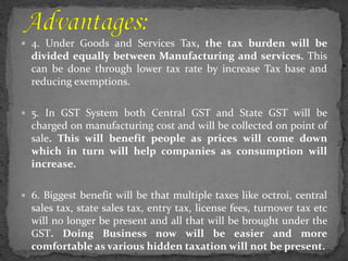 4. Under Goods and Services Tax, the tax burden will be
divided equally between Manufacturing and services. This
can be done through lower tax rate by increase Tax base and
reducing exemptions.
 5. In GST System both Central GST and State GST will be
charged on manufacturing cost and will be collected on point of
sale. This will benefit people as prices will come down
which in turn will help companies as consumption will
increase.
 6. Biggest benefit will be that multiple taxes like octroi, central
sales tax, state sales tax, entry tax, license fees, turnover tax etc
will no longer be present and all that will be brought under the
GST. Doing Business now will be easier and more
comfortable as various hidden taxation will not be present.
 