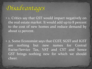  1. Critics say that GST would impact negatively on
the real estate market. It would add up to 8 percent
to the cost of new homes and reduce demand by
about 12 percent.
 2. Some Economist says that CGST, SGST and IGST
are nothing but new names for Central
Excise/Service Tax, VAT and CST and hence
GST brings nothing new for which we should
cheer.
 
