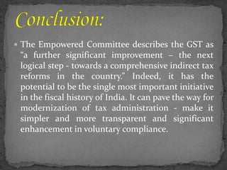  The Empowered Committee describes the GST as
“a further significant improvement – the next
logical step - towards a comprehensive indirect tax
reforms in the country.” Indeed, it has the
potential to be the single most important initiative
in the fiscal history of India. It can pave the way for
modernization of tax administration - make it
simpler and more transparent and significant
enhancement in voluntary compliance.
 
