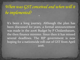 
It's been a long journey. Although the plan has
been discussed for years, a formal announcement
was made in the 2006 Budget by P Chidambaram,
the then finance minister. Since then it has missed
several deadlines. The BJP government is now
hoping for a nationwide roll-out of GST from April
2016.
 