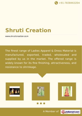 +91-7838463204 
Shruti Creation 
www.shruticreation.co.in 
The finest range of Ladies Apparel & Dress Material is 
manufactured, exported, traded, wholesaled and 
supplied by us in the market. The offered range is 
widely known for its fine finishing, attractiveness, and 
resistance to shrinkage. 
A Member of 
 