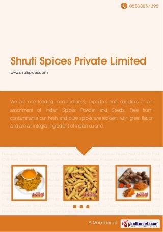 08588854398
A Member of
Shruti Spices Private Limited
www.shrutispices.com
Turmeric Powder Turmeric Finger Turmeric Roots Turmeric Extract Red Chilli Dry Red Chilli Red
Chilli Powder Coriander Powder Black Pepper Powder Cumin Powder Ansiri Haldi
Powder Coriander Seed Cumin Seed Black Pepper Turmeric for Food Products Spices for Food
Products Turmeric Powder Turmeric Finger Turmeric Roots Turmeric Extract Red Chilli Dry Red
Chilli Red Chilli Powder Coriander Powder Black Pepper Powder Cumin Powder Ansiri Haldi
Powder Coriander Seed Cumin Seed Black Pepper Turmeric for Food Products Spices for Food
Products Turmeric Powder Turmeric Finger Turmeric Roots Turmeric Extract Red Chilli Dry Red
Chilli Red Chilli Powder Coriander Powder Black Pepper Powder Cumin Powder Ansiri Haldi
Powder Coriander Seed Cumin Seed Black Pepper Turmeric for Food Products Spices for Food
Products Turmeric Powder Turmeric Finger Turmeric Roots Turmeric Extract Red Chilli Dry Red
Chilli Red Chilli Powder Coriander Powder Black Pepper Powder Cumin Powder Ansiri Haldi
Powder Coriander Seed Cumin Seed Black Pepper Turmeric for Food Products Spices for Food
Products Turmeric Powder Turmeric Finger Turmeric Roots Turmeric Extract Red Chilli Dry Red
Chilli Red Chilli Powder Coriander Powder Black Pepper Powder Cumin Powder Ansiri Haldi
Powder Coriander Seed Cumin Seed Black Pepper Turmeric for Food Products Spices for Food
Products Turmeric Powder Turmeric Finger Turmeric Roots Turmeric Extract Red Chilli Dry Red
Chilli Red Chilli Powder Coriander Powder Black Pepper Powder Cumin Powder Ansiri Haldi
Powder Coriander Seed Cumin Seed Black Pepper Turmeric for Food Products Spices for Food
Products Turmeric Powder Turmeric Finger Turmeric Roots Turmeric Extract Red Chilli Dry Red
We are one leading manufacturers, exporters and suppliers of an
assortment of Indian Spices Powder and Seeds. Free from
contaminants our fresh and pure spices are redolent with great flavor
and are an integral ingredient of Indian cuisine.
 