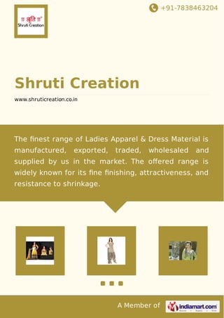 +91-7838463204
A Member of
Shruti Creation
www.shruticreation.co.in
The ﬁnest range of Ladies Apparel & Dress Material is
manufactured, exported, traded, wholesaled and
supplied by us in the market. The oﬀered range is
widely known for its ﬁne ﬁnishing, attractiveness, and
resistance to shrinkage.
 