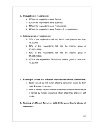 3. Occupation of respondents:
       28% of the respondents were Service.
       10% of the respondents were Business
       13% of the respondents were Professionals
       47% of the respondents were Students & housewives etc.


4. Income group of respondents:
       61% of the respondents fall into the income group of less than
         Rs.10,000.
       10% of the respondents fall into the income group of
         10,000-15,000.
       13% of the respondents fall into the income group of
         15,000-20,000.
       16% of the respondents fall into the income group of more than
         Rs.20,000.




5. Ranking of factors that influence the consumer choice of soft drink:
       Taste ranked as first factor affecting consumer choice by both
         male & female consumers.
       Price is ranked second by male consumers whereas health factor
         is ranked by female consumers which affect their choice of soft
         drinks.


6. Ranking of different flavors of soft drinks according to choice of
   consumers:




                                                                    103
 