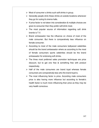  Most of consumer s drinks such soft drinks in group.
 Generally people drink these drinks at outside locations whenever
   they go for outing & cinema halls.
 If price factor is not taken into consideration & multiple choices are
   given to consumer then they prefer soft drink most.
 The most popular source of information regarding soft drink
   brands is T.V.
 Brand ambassador has the influence on choice of most of the
   male consumer. But there is comparatively less influence on
   female consumer.
 According to most of the male consumers bollywood celebrities
   should be the brand ambassador where as according to the most
   of female consumers sports celebrities should be the brand
   ambassador for endorsing soft drinks.
 The three most preferred sales promotion techniques are price
   discount, but to get one free & something free with product
   respectively.
 Half of the male consumers are brand loyal whereas female
   consumers are comparatively less who the brand loyal is.
 The most influencing factor is price. According male consumers
   price is also having more influence but according to female’s
   health factor is much more influencing than price as they may be
   very health conscious.




                                                                    107
 