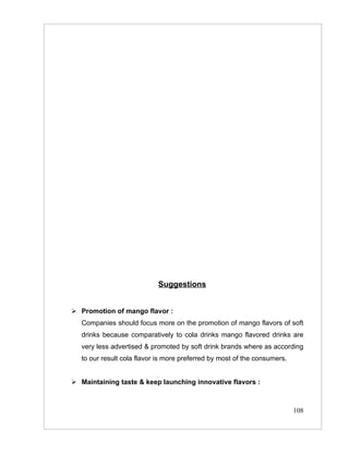 Suggestions


 Promotion of mango flavor :
   Companies should focus more on the promotion of mango flavors of soft
   drinks because comparatively to cola drinks mango flavored drinks are
   very less advertised & promoted by soft drink brands where as according
   to our result cola flavor is more preferred by most of the consumers.


 Maintaining taste & keep launching innovative flavors :



                                                                           108
 