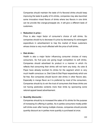 Companies should maintain the taste of it’s flavored drinks should keep
   improving the taste & quality of it’s drinks, companies may also launched
   some innovative mixed flavors of drinks where two flavors in one drink
   can be provide like orange-pineapple etc. it will give a different taste of
   customers.


 Reduction in price :
   Price is also major factor of consumer’s choice of soft drinks. So
   companies should try to decrease it’s price by decreasing it’s extravagant
   expenditure in advertisement to trap the market of those customers
   whose choice is very much affected with the price of soft drinks.


 Diet drinks :
   Health is also a major factor influencing consumer choices of many
   consumers. So fruit juice are giving tough competition to soft drinks.
   Companies should advertised its product in a manner in which it’s
   reflects that consuming their drinks will not harm any body. As coke &
   Pepsi have already lunched it’s drinks for the segment which is very
   much health conscious i.e. Diet Coke & Diet Pepsi respectively which are
   fat free. But companies should launch diet drinks in other flavors also.
   Especially in mango flavor as it is preferred by most of the consumers.
   Companies should try to win the trust of consumers that these drinks are
   not having pesticides contents more than limits by sponsoring some
   rational appeal based advertisement.


 Quantity discounts :
   Companies should try to increased the sales of it’s drinks for the purpose
   of increasing it’s offering in parties. As in parties consumers mostly prefer
   soft drinks even after having multiple choices, companies should provide
   quantity discount as in parties more quantity is purchased at once.


                                                                            109
 