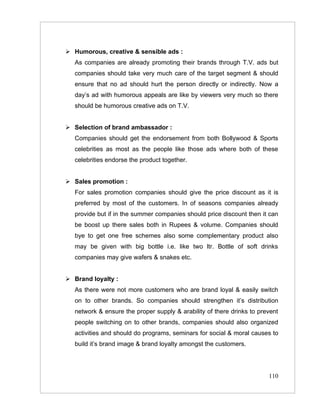  Humorous, creative & sensible ads :
   As companies are already promoting their brands through T.V. ads but
   companies should take very much care of the target segment & should
   ensure that no ad should hurt the person directly or indirectly. Now a
   day’s ad with humorous appeals are like by viewers very much so there
   should be humorous creative ads on T.V.


 Selection of brand ambassador :
   Companies should get the endorsement from both Bollywood & Sports
   celebrities as most as the people like those ads where both of these
   celebrities endorse the product together.


 Sales promotion :
   For sales promotion companies should give the price discount as it is
   preferred by most of the customers. In of seasons companies already
   provide but if in the summer companies should price discount then it can
   be boost up there sales both in Rupees & volume. Companies should
   bye to get one free schemes also some complementary product also
   may be given with big bottle i.e. like two ltr. Bottle of soft drinks
   companies may give wafers & snakes etc.


 Brand loyalty :
   As there were not more customers who are brand loyal & easily switch
   on to other brands. So companies should strengthen it’s distribution
   network & ensure the proper supply & arability of there drinks to prevent
   people switching on to other brands, companies should also organized
   activities and should do programs, seminars for social & moral causes to
   build it’s brand image & brand loyalty amongst the customers.




                                                                        110
 