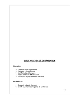 SWOT ANALYSIS OF ORGANISATION

Strengths:

      Those are large Organization
      Capturing a Broad Market
      It is Multinational Company
      Proper Utilization of Man Power
      Product are highly demanded in Market


Weaknesses:

    Service is not up to the mark
    Unable to penetrate a large no. Of rural areas

                                                      111
 