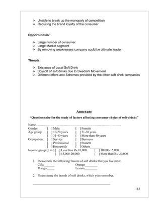  Unable to break up the monopoly of competition
    Reducing the brand loyalty of the consumer


Opportunities:

    Large number of consumer
    Large Market segment
    By removing weaknesses company could be ultimate leader


Threats:

    Existence of Local Soft Drink
    Boycott of soft drinks due to Swedishi Movement
    Different offers and Schemes provided by the other soft drink companies




                                     Annexure
 “Questionnaire for the study of factors affecting consumer choice of soft-drinks”

Name………………………………………………………………………
Gender:       [ ] Male             [ ] Female
Age group: [ ] 10-20 years         [ ] 21-30 years
              [ ] 31-40 years      [ ] More than 40 years
Occupation: [ ] Service            [ ] Business
              [ ] Professional     [ ] Student
              [ ] Housewife        [ ] Others________
Income group (p.m.) [ ] Less than Rs.10,000     [ ] 10,000-15,000
                    [ ] 15,000-20,000           [ ] More than Rs. 20,000

   1. Please rank the following flavors of soft drinks that you like most.
      Cola_______                   Orange________
      Mango_____                    Lemon________

   2. Please name the brands of soft drinks, which you remember.

   _________________________________________________
                                                                               112
 