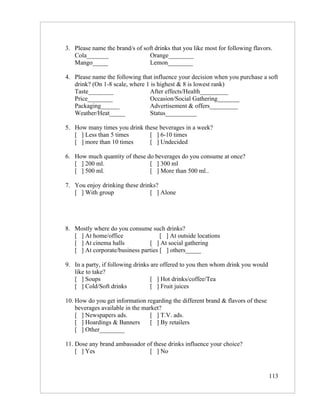 3. Please name the brand/s of soft drinks that you like most for following flavors.
   Cola_______                  Orange________
   Mango_____                   Lemon________

4. Please name the following that influence your decision when you purchase a soft
   drink? (On 1-8 scale, where 1 is highest & 8 is lowest rank)
   Taste________                After effects/Health_________
   Price________                Occasion/Social Gathering_______
   Packaging______              Advertisement & offers_________
   Weather/Heat_____            Status__________

5. How many times you drink these beverages in a week?
   [ ] Less than 5 times      [ ] 6-10 times
   [ ] more than 10 times     [ ] Undecided

6. How much quantity of these do beverages do you consume at once?
   [ ] 200 ml.                 [ ] 300 ml
   [ ] 500 ml.                 [ ] More than 500 ml..

7. You enjoy drinking these drinks?
   [ ] With group               [ ] Alone




8. Mostly where do you consume such drinks?
   [ ] At home/office                [ ] At outside locations
   [ ] At cinema halls          [ ] At social gathering
   [ ] At corporate/business parties [ ] others_____

9. In a party, if following drinks are offered to you then whom drink you would
   like to take?
   [ ] Soups                       [ ] Hot drinks/coffee/Tea
   [ ] Cold/Soft drinks            [ ] Fruit juices

10. How do you get information regarding the different brand & flavors of these
    beverages available in the market?
    [ ] Newspapers ads.           [ ] T.V. ads.
    [ ] Hoardings & Banners       [ ] By retailers
    [ ] Other________

11. Dose any brand ambassador of these drinks influence your choice?
    [ ] Yes                    [ ] No


                                                                                  113
 