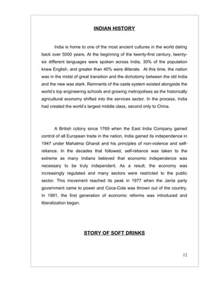 INDIAN HISTORY


       India is home to one of the most ancient cultures in the world dating
back over 5000 years. At the beginning of the twenty-first century, twenty-
six different languages were spoken across India, 30% of the population
knew English, and greater than 40% were illiterate. At this time, the nation
was in the midst of great transition and the dichotomy between the old India
and the new was stark. Remnants of the caste system existed alongside the
world’s top engineering schools and growing metropolises as the historically
agricultural economy shifted into the services sector. In the process, India
had created the world’s largest middle class, second only to China.




       A British colony since 1769 when the East India Company gained
control of all European trade in the nation, India gained its independence in
1947 under Mahatma Ghandi and his principles of non-violence and self-
reliance. In the decades that followed, self-reliance was taken to the
extreme as many Indians believed that economic independence was
necessary to be truly independent. As a result, the economy was
increasingly regulated and many sectors were restricted to the public
sector. This movement reached its peak in 1977 when the Janta party
government came to power and Coca-Cola was thrown out of the country.
In 1991, the first generation of economic reforms was introduced and
liberalization began.




                        STORY OF SOFT DRINKS



                                                                          12
 