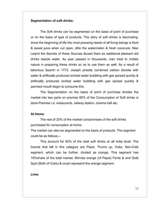 Segmentation of soft drinks:


        The Soft drinks can be segmented on the basis of point of purchase
or on the basis of type of products. The story of soft drinks is fascinating,
since the beginning of life the most pressing needs of all living beings is food
& sweet juice when cut open, ditto the watermelon & fresh coconuts. Man
Learnt the Secrets of these Sources &used them as additional pleasant aid
drinks beside water. As year passed in thousands, man tried to imitate
nature in preparing these drinks so as to use them as well. As a result of
laborious Search in 1772, Joseph priestly combined carbon dioxide with
water & artificially produced arched water bubbling with gas spread quickly &
artificially produced arched water bubbling with gas spread quickly &
parched mouth begin to consume this.
        The Segmentation on the basis of point of purchase divides the
market into two parts on premise 80% of the Consumption of Soft drinks is
done Premise i.e. restaurants, railway station, cinema hall etc.


At Home:
        The rest of 20% of the market compromises of the soft drinks
purchased for consumption at home.
The market can also be segmented on the basis of products. The segment
could be as follows—
        This account for 62% of the total soft drinks at all India level. The
brands that fall in this category are Pepsi, Thums up, Coke. Non-Cola
segment, which can be further, divided as orange. This segment has
19%share of the total market. Mirinda orange (of Pepsi) Fanta & and Gold
Spot (Both of Coke) & crush represent the orange segment.


Lime:



                                                                             13
 