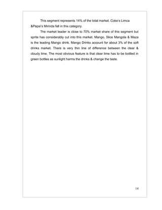 This segment represents 14% of the total market. Coke’s Limca
&Pepsi’s Mirinda fall in this category.
       The market leader is close to 70% market share of this segment but
sprite has considerably cut into this market. Mango, Slice Mangola & Maza
is the leading Mango drink. Mango Drinks account for about 3% of the soft
drinks market. There is very thin line of difference between the clear &
cloudy lime. The most obvious feature is that clear lime has to be bottled in
green bottles as sunlight harms the drinks & change the taste.




                                                                          14
 