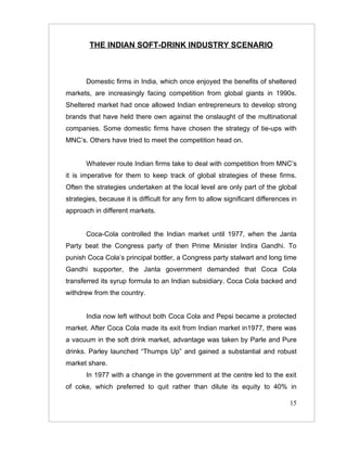 THE INDIAN SOFT-DRINK INDUSTRY SCENARIO



       Domestic firms in India, which once enjoyed the benefits of sheltered
markets, are increasingly facing competition from global giants in 1990s.
Sheltered market had once allowed Indian entrepreneurs to develop strong
brands that have held there own against the onslaught of the multinational
companies. Some domestic firms have chosen the strategy of tie-ups with
MNC’s. Others have tried to meet the competition head on.


       Whatever route Indian firms take to deal with competition from MNC’s
it is imperative for them to keep track of global strategies of these firms.
Often the strategies undertaken at the local level are only part of the global
strategies, because it is difficult for any firm to allow significant differences in
approach in different markets.


       Coca-Cola controlled the Indian market until 1977, when the Janta
Party beat the Congress party of then Prime Minister Indira Gandhi. To
punish Coca Cola’s principal bottler, a Congress party stalwart and long time
Gandhi supporter, the Janta government demanded that Coca Cola
transferred its syrup formula to an Indian subsidiary. Coca Cola backed and
withdrew from the country.


       India now left without both Coca Cola and Pepsi became a protected
market. After Coca Cola made its exit from Indian market in1977, there was
a vacuum in the soft drink market, advantage was taken by Parle and Pure
drinks. Parley launched “Thumps Up” and gained a substantial and robust
market share.
       In 1977 with a change in the government at the centre led to the exit
of coke, which preferred to quit rather than dilute its equity to 40% in

                                                                                 15
 