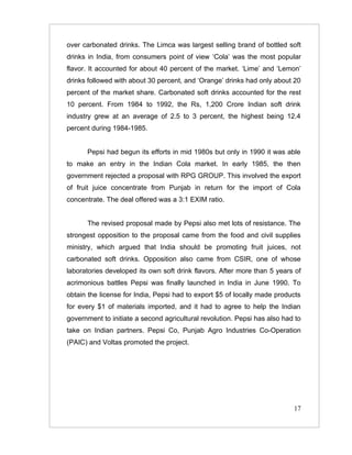 over carbonated drinks. The Limca was largest selling brand of bottled soft
drinks in India, from consumers point of view ‘Cola’ was the most popular
flavor. It accounted for about 40 percent of the market. ‘Lime’ and ‘Lemon’
drinks followed with about 30 percent, and ‘Orange’ drinks had only about 20
percent of the market share. Carbonated soft drinks accounted for the rest
10 percent. From 1984 to 1992, the Rs, 1,200 Crore Indian soft drink
industry grew at an average of 2.5 to 3 percent, the highest being 12.4
percent during 1984-1985.


      Pepsi had begun its efforts in mid 1980s but only in 1990 it was able
to make an entry in the Indian Cola market. In early 1985, the then
government rejected a proposal with RPG GROUP. This involved the export
of fruit juice concentrate from Punjab in return for the import of Cola
concentrate. The deal offered was a 3:1 EXIM ratio.


      The revised proposal made by Pepsi also met lots of resistance. The
strongest opposition to the proposal came from the food and civil supplies
ministry, which argued that India should be promoting fruit juices, not
carbonated soft drinks. Opposition also came from CSIR, one of whose
laboratories developed its own soft drink flavors. After more than 5 years of
acrimonious battles Pepsi was finally launched in India in June 1990. To
obtain the license for India, Pepsi had to export $5 of locally made products
for every $1 of materials imported, and it had to agree to help the Indian
government to initiate a second agricultural revolution. Pepsi has also had to
take on Indian partners. Pepsi Co, Punjab Agro Industries Co-Operation
(PAIC) and Voltas promoted the project.




                                                                           17
 