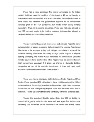 Pepsi had a very significant first mover advantage in the Indian
market. It did not have the condition of divestment of 49 per cent equity in
downstream ventures attached to it when it received permission to invest in
India. Pepsi had obtained the government approval for its downstream
ventures prior to the FD1 guidelines that made Indian equity holding
mandatory. Thus, in its original clearance, Pepsi was not only allowed to
hold 100 per cent equity .in its holding company but was also allowed to
carry out bottling and marketing operations.




      The government approval, moreover, had allowed Pepsi to earn*
out acquisition of assets to expand its business in the country. Pepsi used
this clause in its approval to buy out 100 per cent stake in some of the
domestic bottling companies including its high profile buyout of Gujarat
Bottling Company, the former Coke franchisee in Ahmedabad. (Industry
ministry sources have clarified that while Pepsi would be required to seek
fresh government approval if it picks up shares in domestic bottling
companies as part of its portfolio investment, it does not need such
approval if the assets are acquired for expansion.)




      There was now a triangular battle between Parle, Pepsi and Pure
Drinks. Pepsi launched 250 ml bottles in June 1990 to capture the 250 ml
bottle-market of Thums Up (launched in November 1989). As a response,
Thums Up ran ads downgrading Pepsi's taste and declared that it was a
fast drink. Thums Up entered the brand war totally with blind taste test ads.


      Thums Up launched Double Maha Cola, the 500 ml bottle, to
prove that bigger is better in cola wars and was again first to introduce
'takeaway' 250 ml bottles for the first time in the Indian cola market. Pepsi

                                                                           18
 