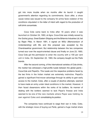 got into more trouble when six months after its launch it caught
government's attention regarding its commitments. Soon after, a show
cause notice was issued to the company for prima facie violation of the
conditions stipulated in the letter of intent with regard to the production of
soft drink concentrate.


       Coca Cola came back to India after 16 years when it was
launched on October 24, 1993, at Agra. Coca-Cola was initially wooed by
the Godrej group, Great Eastern Shipping and the Britannia Industries Ltd, led
by Rajan Pillai. In March 1991, it signed an MOU (Memorandum of
Understanding) with BIL and this proposal was accepted by the
Chandrasekhar government. But relationship between the two companies
turned sour over the export-oriented clause and finally on June 23, 1993,
Coca Cola got the permission to enter the country with a 100 per cent
unit in India. On September 22. 1993, the company bought out the Parle
brands.
       After the second coming, of the international varieties of Cola drinks,
the market has witnessed a high-profile tussle between the global giants -
Coca-Cola and PepsiCo. This tussle and the respective problems faced by
the two firms in the Indian market are extremely instinctive. PepsiCo
gained a significant first-mover advantage through its ability to gain early
access to the market. Coke, after a couple of abortive attempts, seemed
to have made an entry under ideal conditions in the market. However, it
then faced dissensions within the ranks of its bottlers. Its manner of
dealing with the bottlers seemed to lack Pepsi's finesse and India
seemed to be one of the rare markets where Pepsi was holding its
own against Coke and consolidating its position.


       The companies have continued to wage their war in India. Coke,
with the strategic move of buying out Parle, gained a huge market share

                                                                           19
 