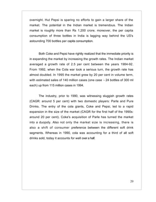 overnight. Hut Pepsi is sparing no efforts to gain a larger share of the
market. The potential in the Indian market is tremendous. The Indian
market is roughly more than Rs 1,200 crore; moreover, the per capita
consumption of three bottles in India is lagging way behind the US's
astounding 700 bottles per capita consumption.



       Both Coke and Pepsi have rightly realized that the immediate priority is
in expanding the market by increasing the growth rates. The Indian market
averaged a growth rate of 2.5 per cent between the years 1984-92.
From 1992, when the Cola war took a serious turn, the growth rate has
almost doubled. In 1995 the market grew by 20 per cent in volume term,
with estimated sales of 140 million cases (one case :- 24 bottles of 300 ml
each) up from 115 million cases in 1994.


       The industry, prior to 1990, was witnessing sluggish growth rates
(CAGR: around 5 per cent) with two domestic players: Parle and Pure
Drinks. The entry of the cola giants, Coke and Pepsi, led to a rapid
expansion in the size of the market (CAGR for the first half of the 1990s:
around 20 per cent). Coke's acquisition of Parle has turned the market
into a duopoly. Also not only the market size is increasing, there is
also a shift of consumer preference between the different soft drink
segments. Whereas in 1990, cola was accounting for a third of all soft
drinks sold, today it accounts for well over a half.




                                                                            20
 